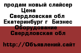 продам новый слайсер › Цена ­ 20 000 - Свердловская обл., Екатеринбург г. Бизнес » Оборудование   . Свердловская обл.